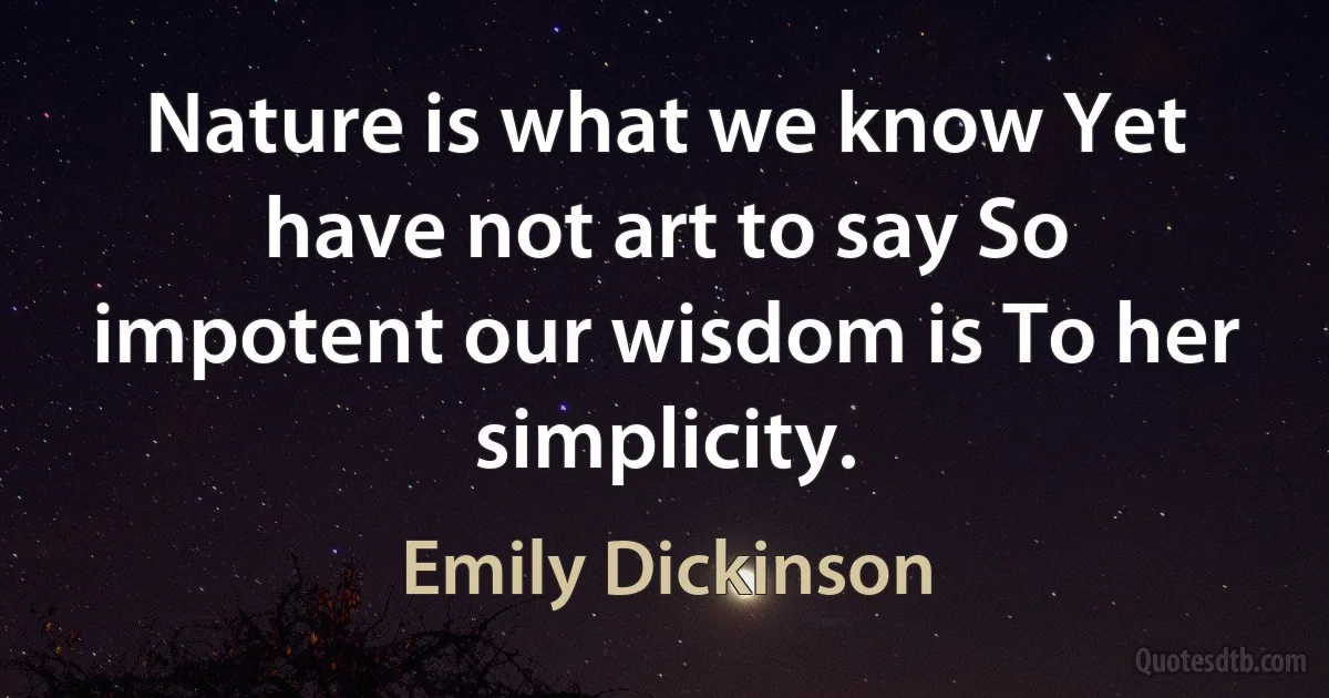 Nature is what we know Yet have not art to say So impotent our wisdom is To her simplicity. (Emily Dickinson)