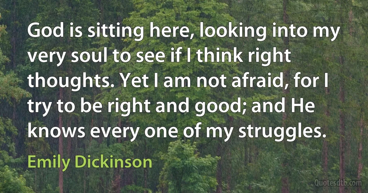 God is sitting here, looking into my very soul to see if I think right thoughts. Yet I am not afraid, for I try to be right and good; and He knows every one of my struggles. (Emily Dickinson)