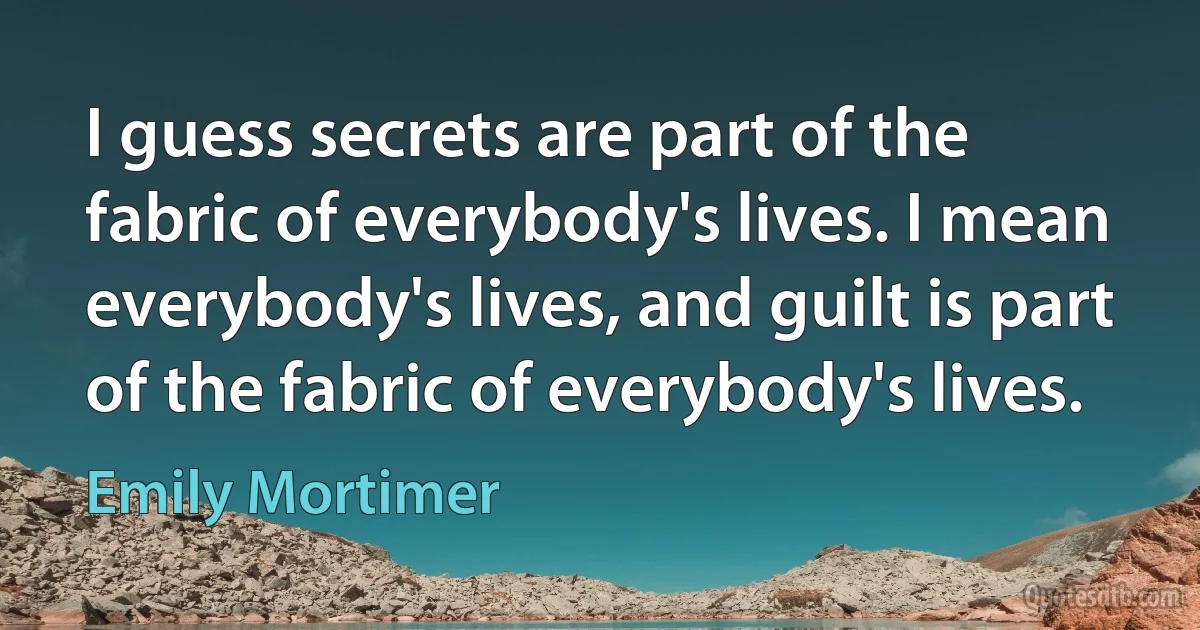 I guess secrets are part of the fabric of everybody's lives. I mean everybody's lives, and guilt is part of the fabric of everybody's lives. (Emily Mortimer)