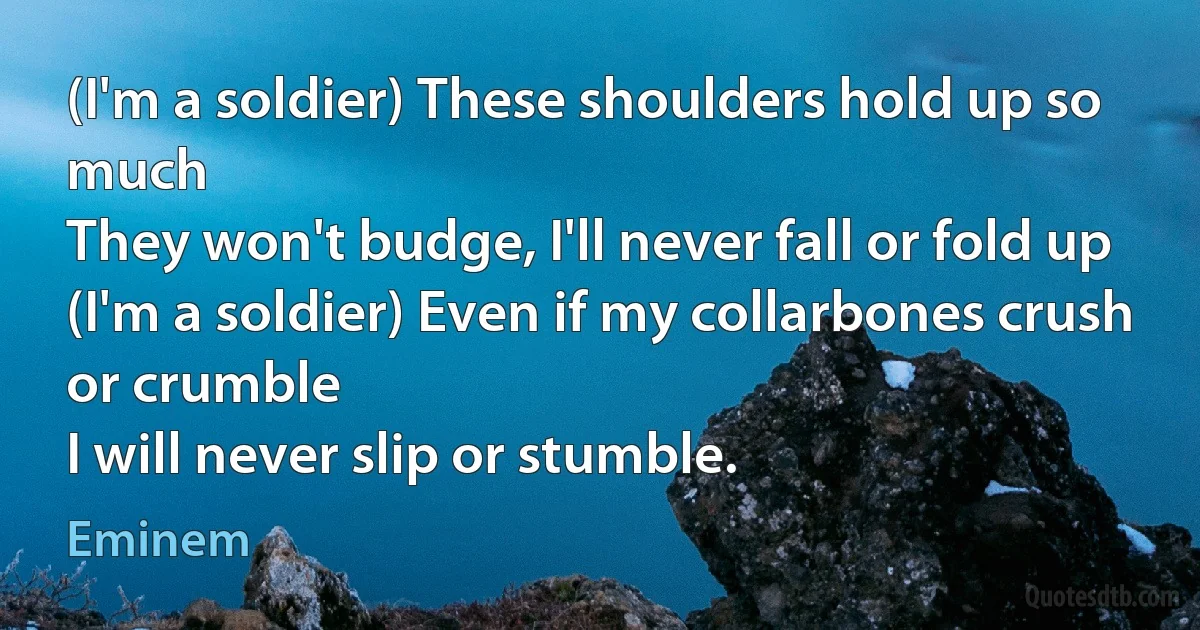 (I'm a soldier) These shoulders hold up so much
They won't budge, I'll never fall or fold up
(I'm a soldier) Even if my collarbones crush or crumble
I will never slip or stumble. (Eminem)