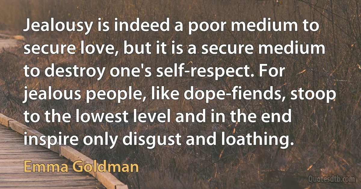 Jealousy is indeed a poor medium to secure love, but it is a secure medium to destroy one's self-respect. For jealous people, like dope-fiends, stoop to the lowest level and in the end inspire only disgust and loathing. (Emma Goldman)