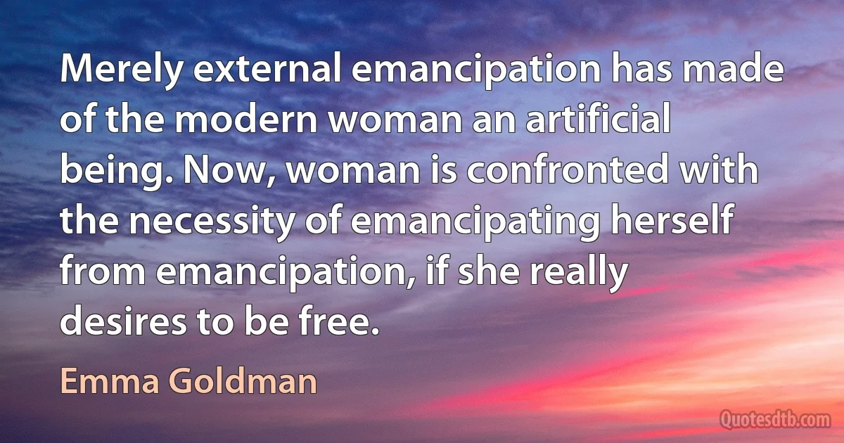 Merely external emancipation has made of the modern woman an artificial being. Now, woman is confronted with the necessity of emancipating herself from emancipation, if she really desires to be free. (Emma Goldman)