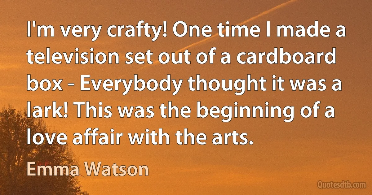 I'm very crafty! One time I made a television set out of a cardboard box - Everybody thought it was a lark! This was the beginning of a love affair with the arts. (Emma Watson)