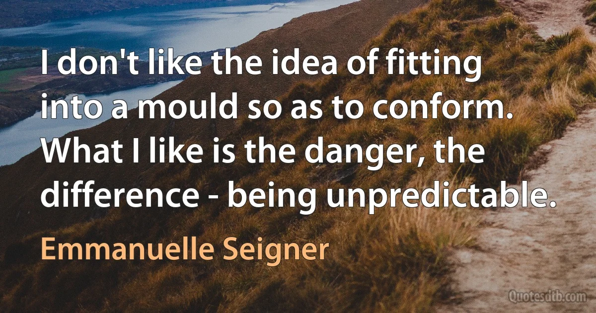 I don't like the idea of fitting into a mould so as to conform. What I like is the danger, the difference - being unpredictable. (Emmanuelle Seigner)