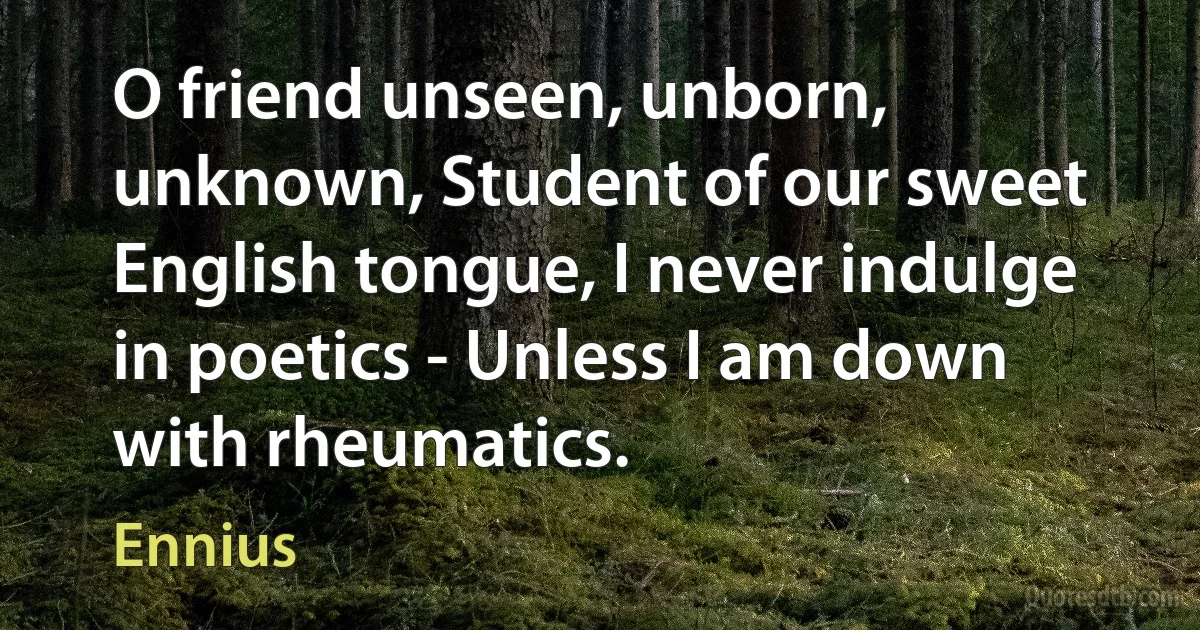 O friend unseen, unborn, unknown, Student of our sweet English tongue, I never indulge in poetics - Unless I am down with rheumatics. (Ennius)