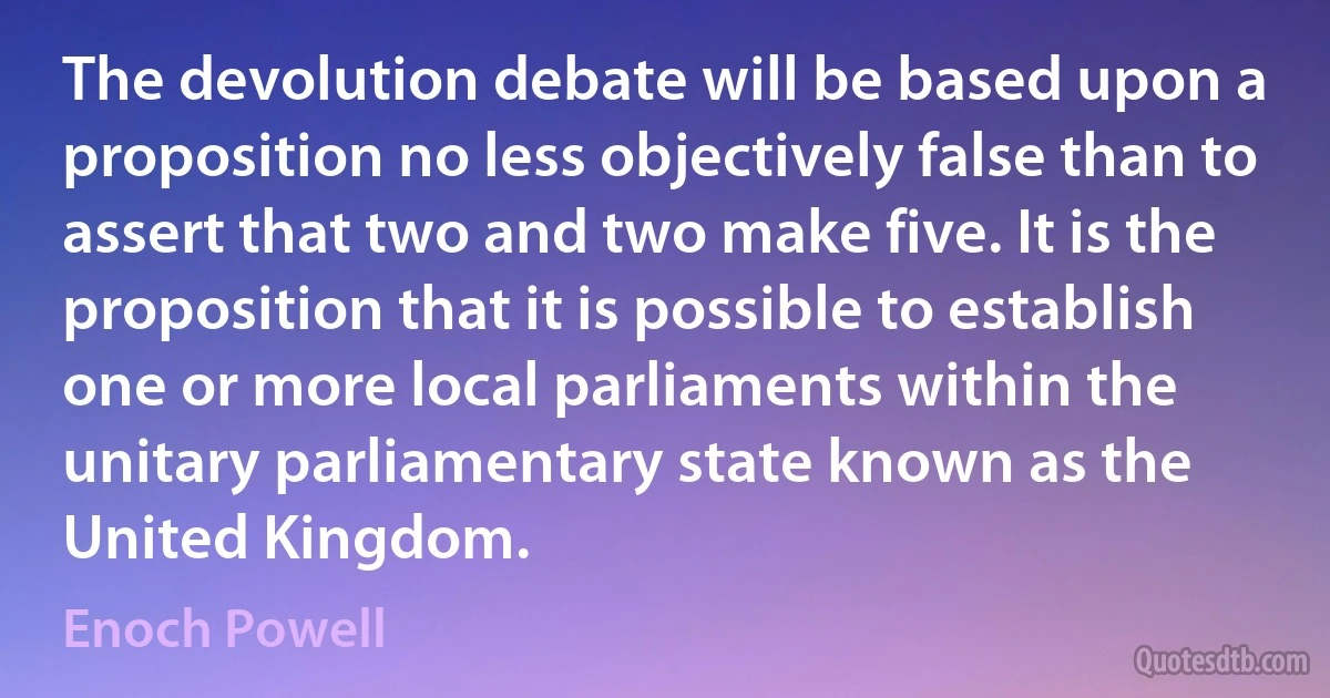 The devolution debate will be based upon a proposition no less objectively false than to assert that two and two make five. It is the proposition that it is possible to establish one or more local parliaments within the unitary parliamentary state known as the United Kingdom. (Enoch Powell)