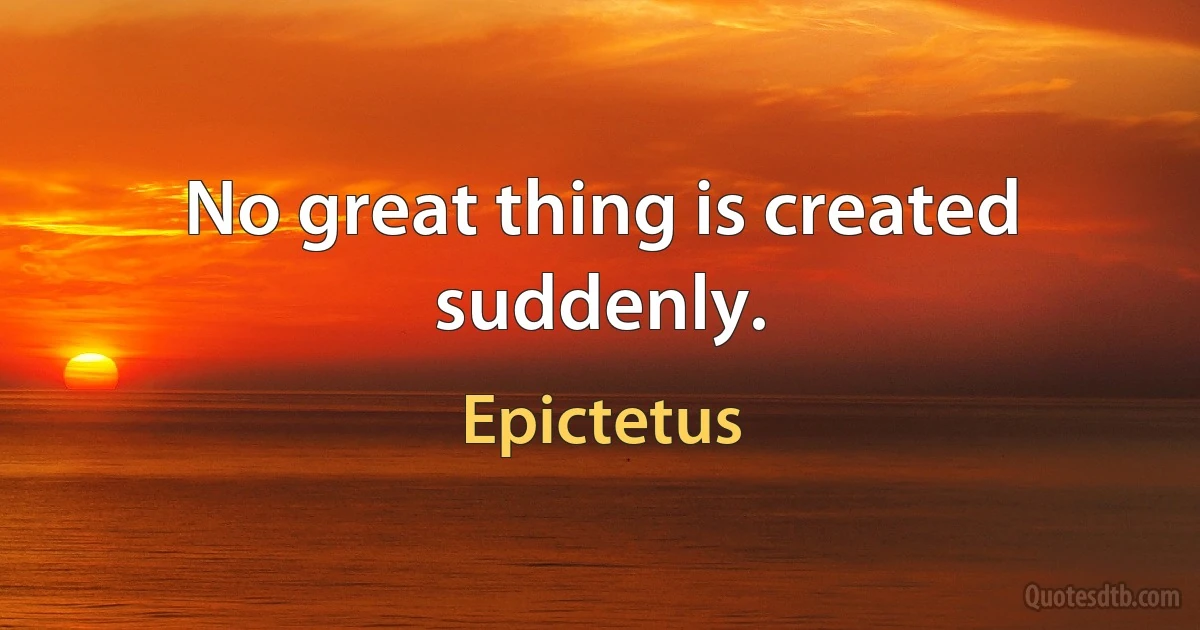 No great thing is created suddenly. (Epictetus)