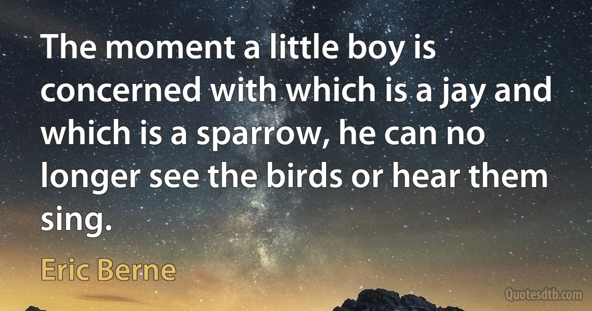 The moment a little boy is concerned with which is a jay and which is a sparrow, he can no longer see the birds or hear them sing. (Eric Berne)