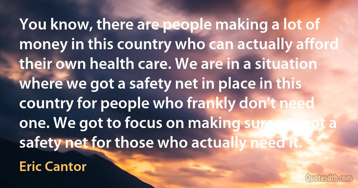 You know, there are people making a lot of money in this country who can actually afford their own health care. We are in a situation where we got a safety net in place in this country for people who frankly don't need one. We got to focus on making sure we got a safety net for those who actually need it. (Eric Cantor)