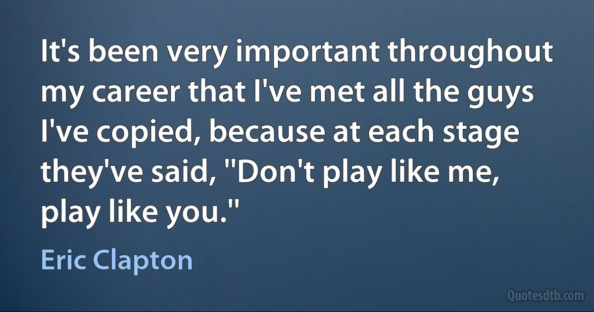 It's been very important throughout my career that I've met all the guys I've copied, because at each stage they've said, ''Don't play like me, play like you.'' (Eric Clapton)