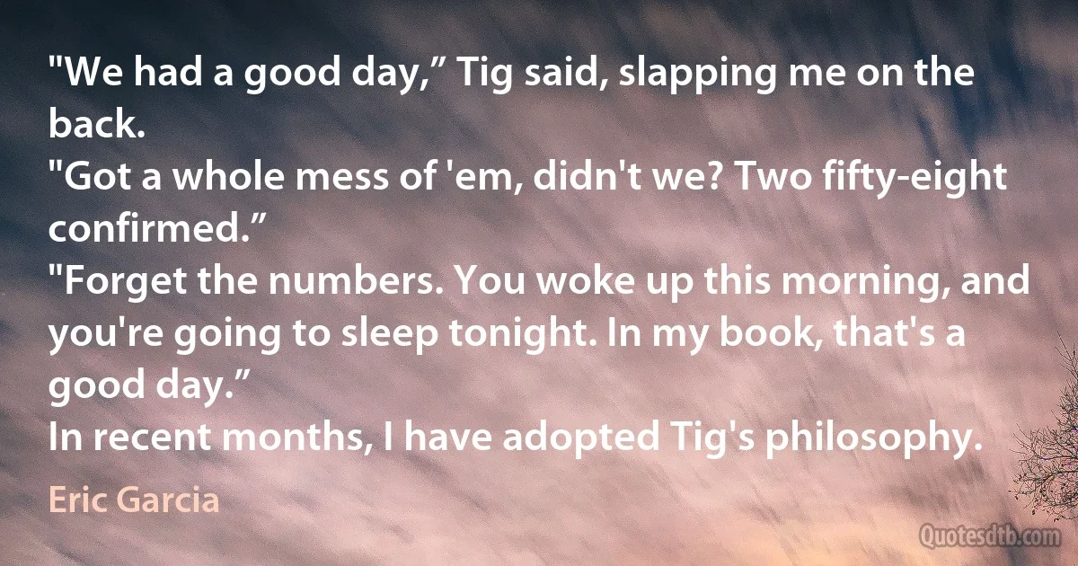 "We had a good day,” Tig said, slapping me on the back.
"Got a whole mess of 'em, didn't we? Two fifty-eight confirmed.”
"Forget the numbers. You woke up this morning, and you're going to sleep tonight. In my book, that's a good day.”
In recent months, I have adopted Tig's philosophy. (Eric Garcia)