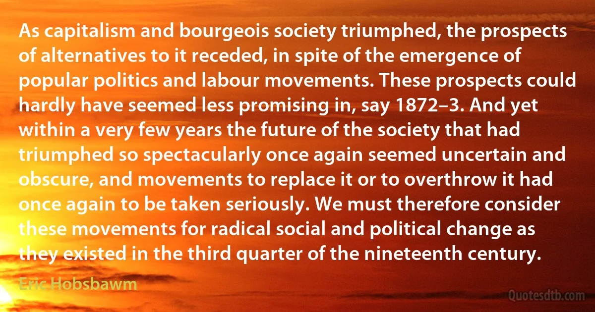 As capitalism and bourgeois society triumphed, the prospects of alternatives to it receded, in spite of the emergence of popular politics and labour movements. These prospects could hardly have seemed less promising in, say 1872–3. And yet within a very few years the future of the society that had triumphed so spectacularly once again seemed uncertain and obscure, and movements to replace it or to overthrow it had once again to be taken seriously. We must therefore consider these movements for radical social and political change as they existed in the third quarter of the nineteenth century. (Eric Hobsbawm)