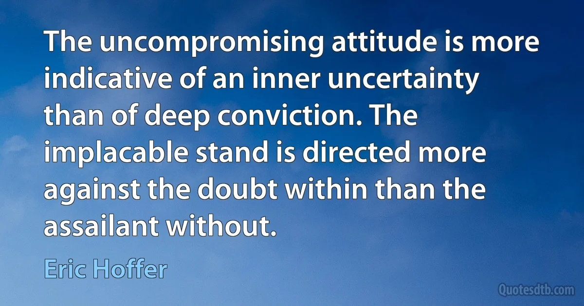 The uncompromising attitude is more indicative of an inner uncertainty than of deep conviction. The implacable stand is directed more against the doubt within than the assailant without. (Eric Hoffer)