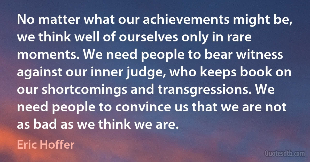 No matter what our achievements might be, we think well of ourselves only in rare moments. We need people to bear witness against our inner judge, who keeps book on our shortcomings and transgressions. We need people to convince us that we are not as bad as we think we are. (Eric Hoffer)