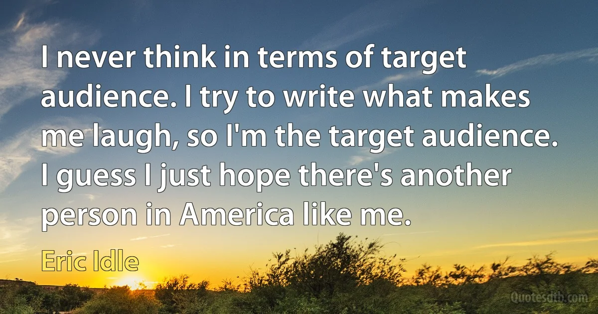 I never think in terms of target audience. I try to write what makes me laugh, so I'm the target audience. I guess I just hope there's another person in America like me. (Eric Idle)