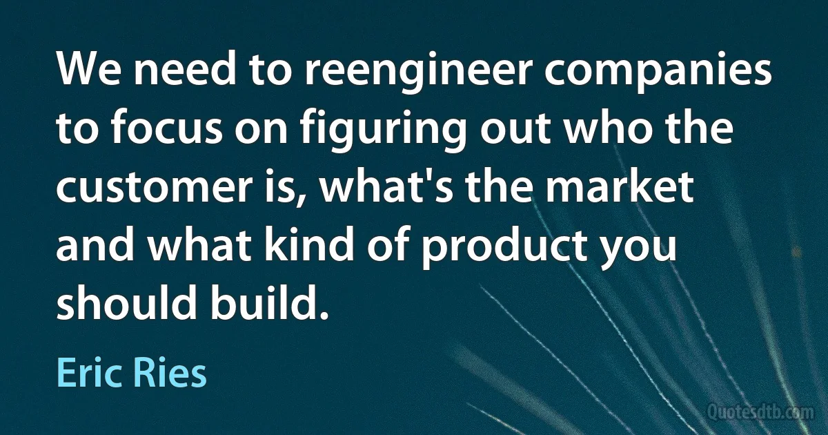 We need to reengineer companies to focus on figuring out who the customer is, what's the market and what kind of product you should build. (Eric Ries)