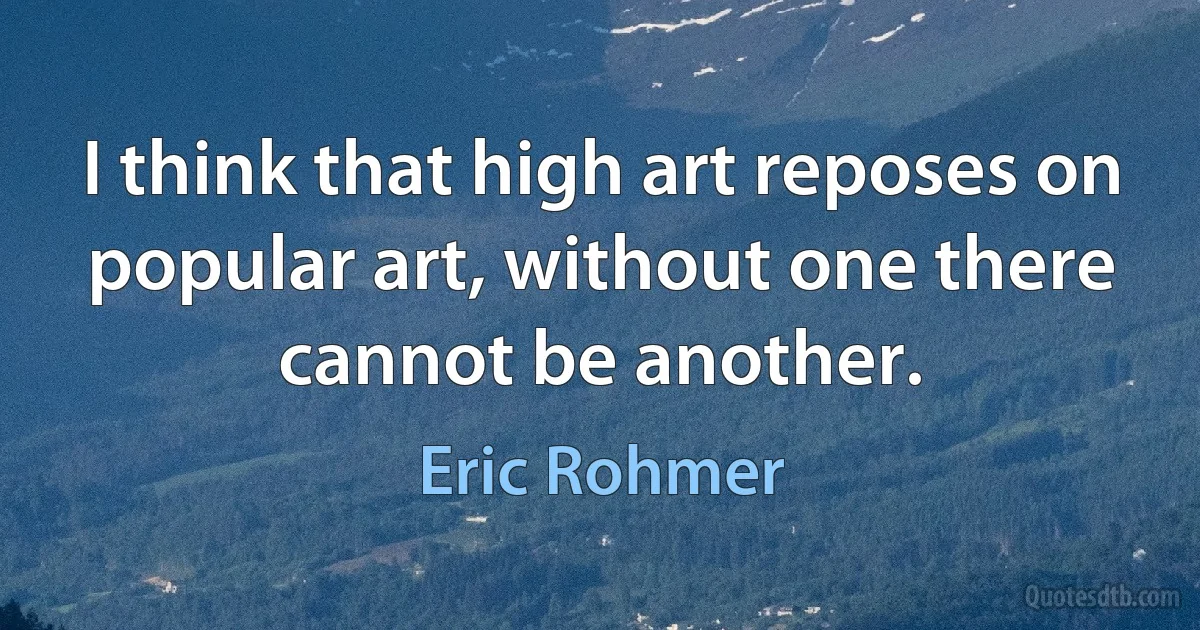 I think that high art reposes on popular art, without one there cannot be another. (Eric Rohmer)