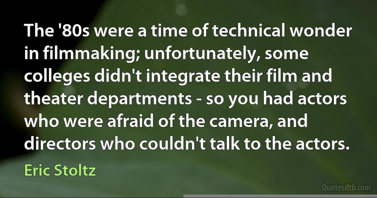 The '80s were a time of technical wonder in filmmaking; unfortunately, some colleges didn't integrate their film and theater departments - so you had actors who were afraid of the camera, and directors who couldn't talk to the actors. (Eric Stoltz)