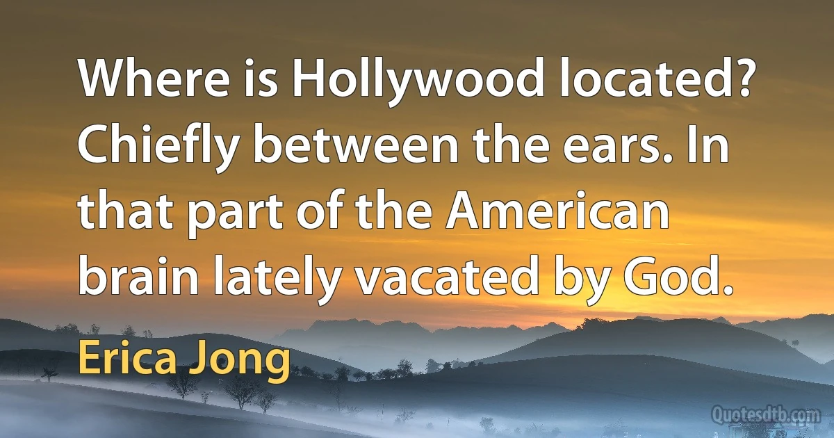 Where is Hollywood located? Chiefly between the ears. In that part of the American brain lately vacated by God. (Erica Jong)