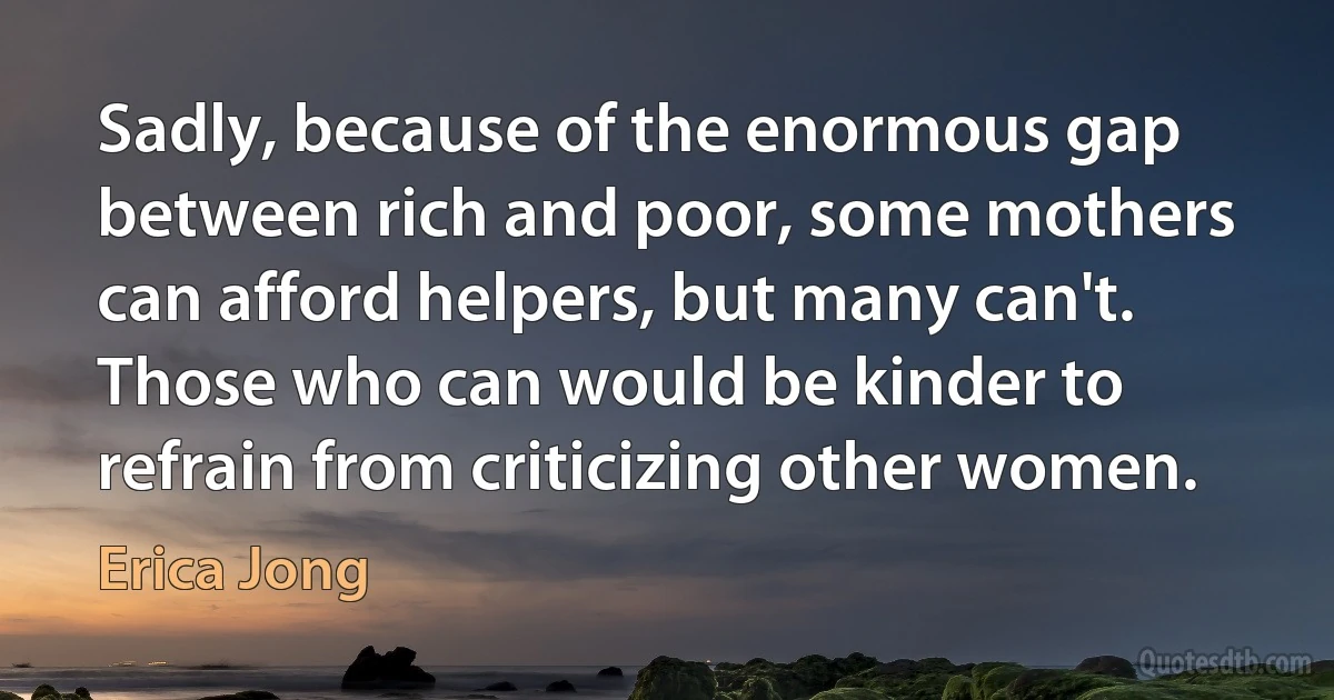 Sadly, because of the enormous gap between rich and poor, some mothers can afford helpers, but many can't. Those who can would be kinder to refrain from criticizing other women. (Erica Jong)