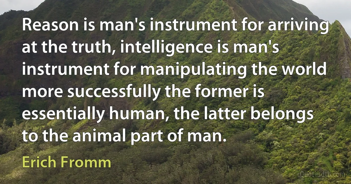 Reason is man's instrument for arriving at the truth, intelligence is man's instrument for manipulating the world more successfully the former is essentially human, the latter belongs to the animal part of man. (Erich Fromm)