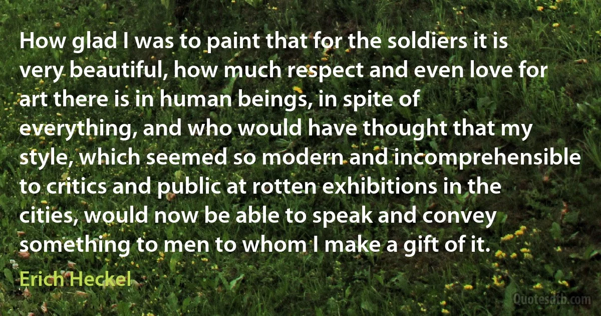 How glad I was to paint that for the soldiers it is very beautiful, how much respect and even love for art there is in human beings, in spite of everything, and who would have thought that my style, which seemed so modern and incomprehensible to critics and public at rotten exhibitions in the cities, would now be able to speak and convey something to men to whom I make a gift of it. (Erich Heckel)