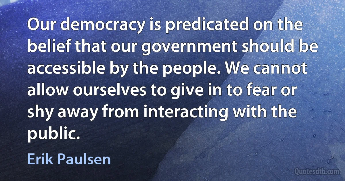 Our democracy is predicated on the belief that our government should be accessible by the people. We cannot allow ourselves to give in to fear or shy away from interacting with the public. (Erik Paulsen)