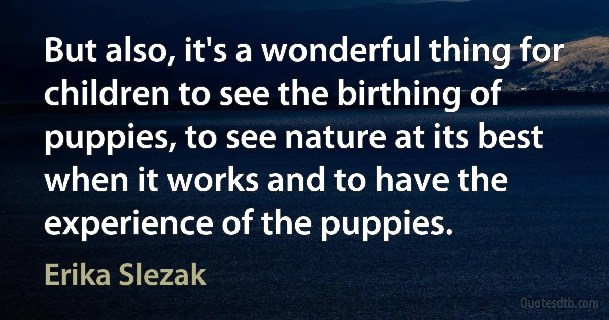 But also, it's a wonderful thing for children to see the birthing of puppies, to see nature at its best when it works and to have the experience of the puppies. (Erika Slezak)