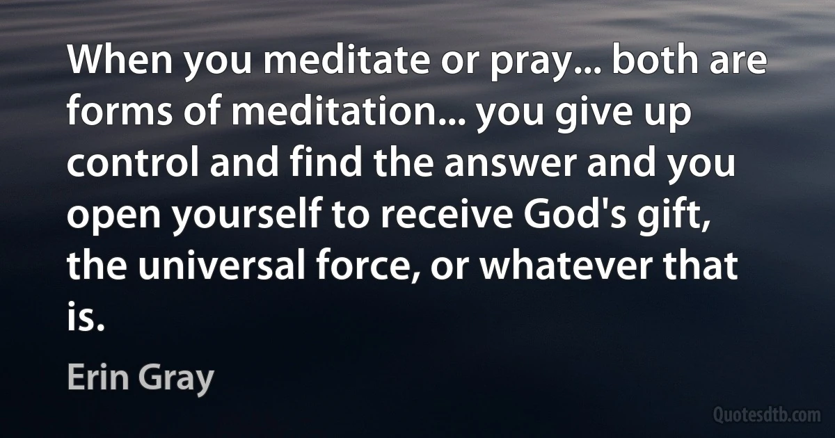 When you meditate or pray... both are forms of meditation... you give up control and find the answer and you open yourself to receive God's gift, the universal force, or whatever that is. (Erin Gray)