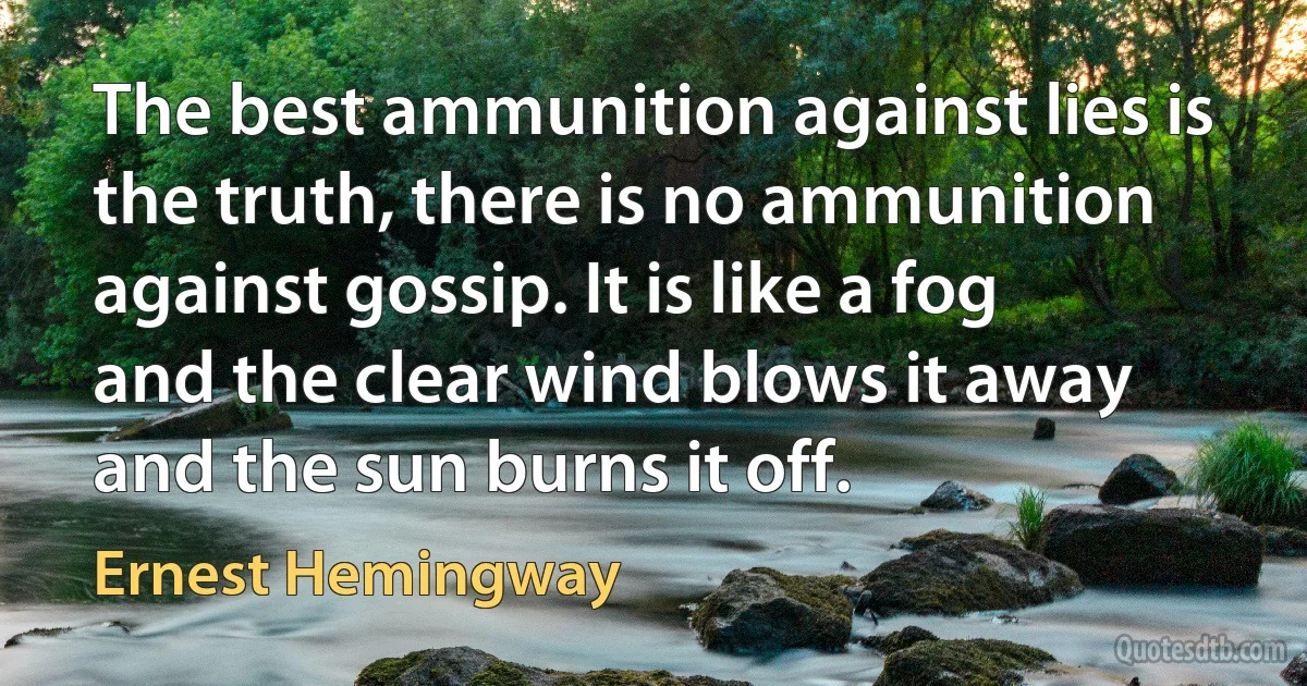 The best ammunition against lies is the truth, there is no ammunition against gossip. It is like a fog and the clear wind blows it away and the sun burns it off. (Ernest Hemingway)