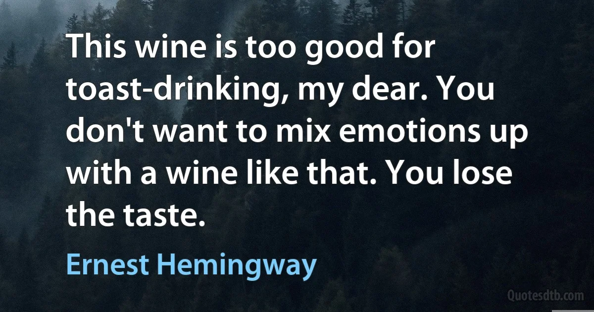 This wine is too good for toast-drinking, my dear. You don't want to mix emotions up with a wine like that. You lose the taste. (Ernest Hemingway)