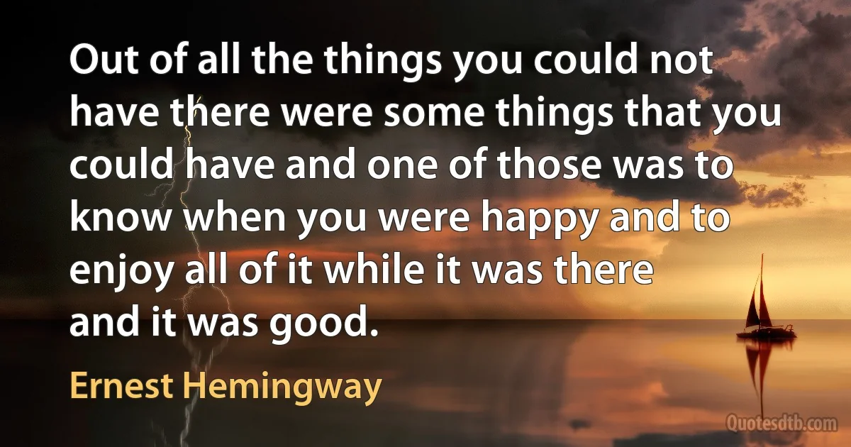 Out of all the things you could not have there were some things that you could have and one of those was to know when you were happy and to enjoy all of it while it was there and it was good. (Ernest Hemingway)