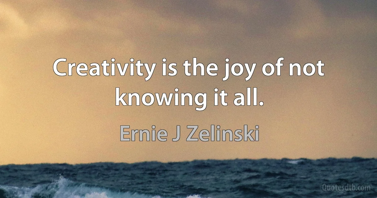 Creativity is the joy of not knowing it all. (Ernie J Zelinski)