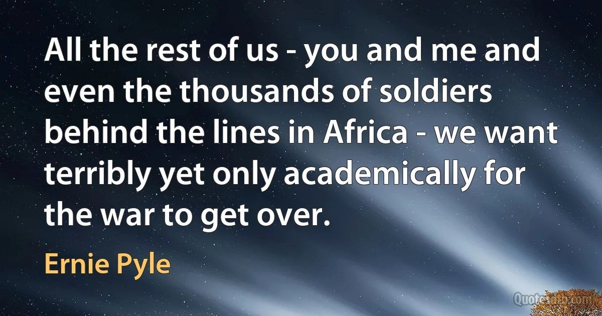 All the rest of us - you and me and even the thousands of soldiers behind the lines in Africa - we want terribly yet only academically for the war to get over. (Ernie Pyle)