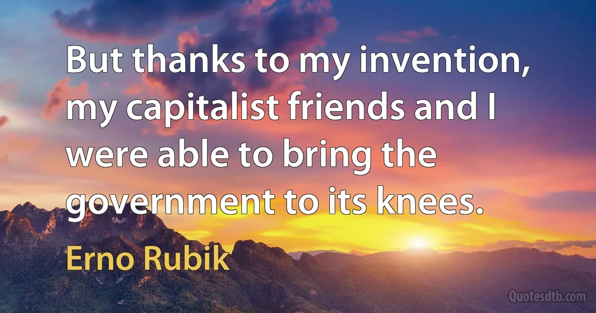 But thanks to my invention, my capitalist friends and I were able to bring the government to its knees. (Erno Rubik)