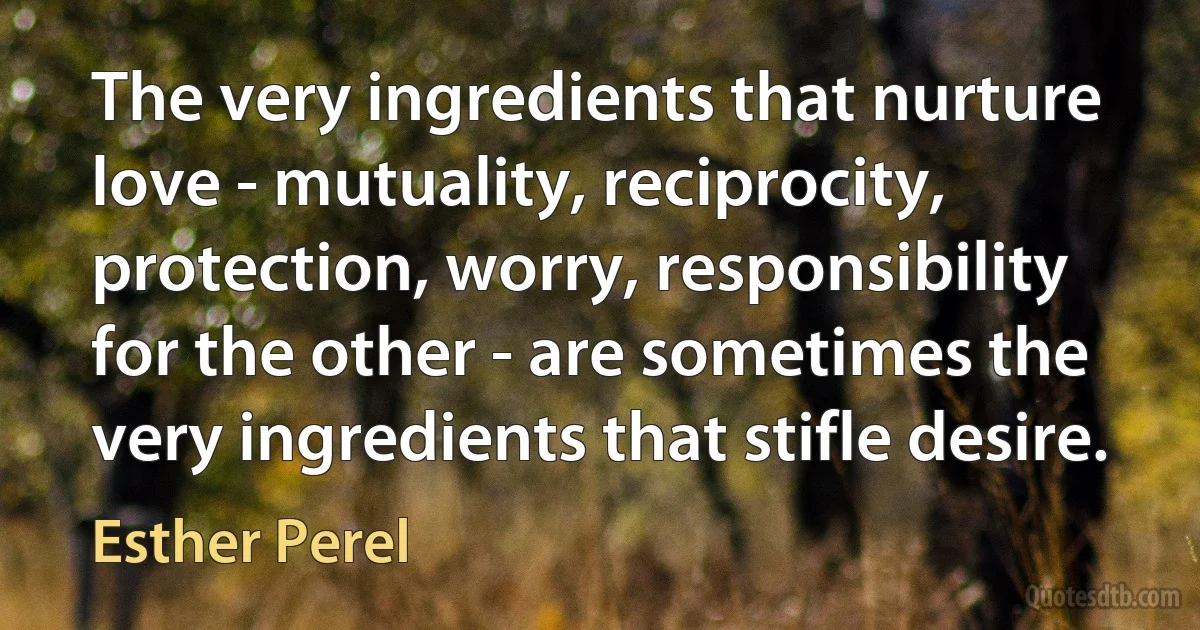 The very ingredients that nurture love - mutuality, reciprocity, protection, worry, responsibility for the other - are sometimes the very ingredients that stifle desire. (Esther Perel)