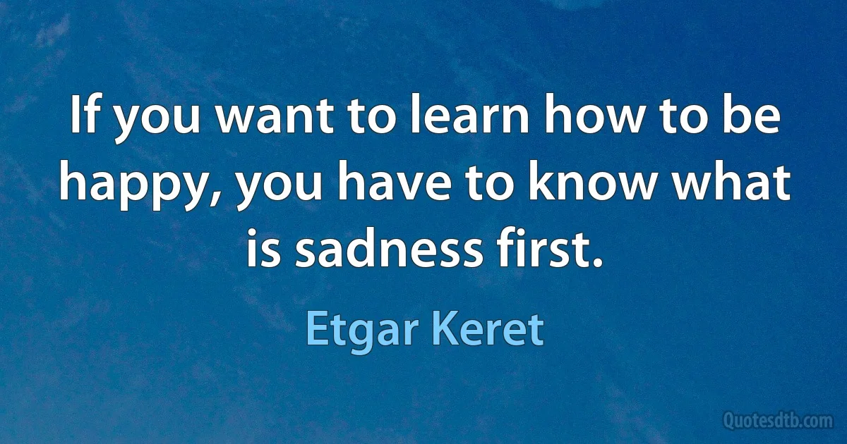 If you want to learn how to be happy, you have to know what is sadness first. (Etgar Keret)