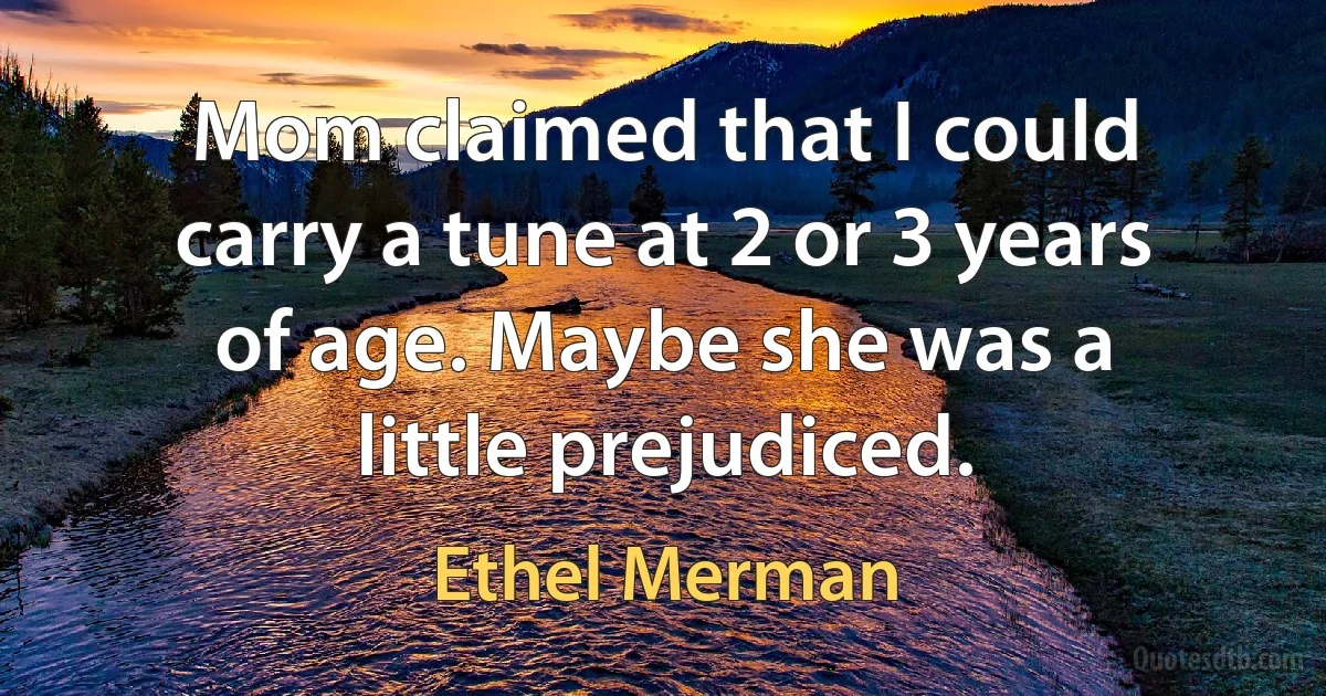 Mom claimed that I could carry a tune at 2 or 3 years of age. Maybe she was a little prejudiced. (Ethel Merman)