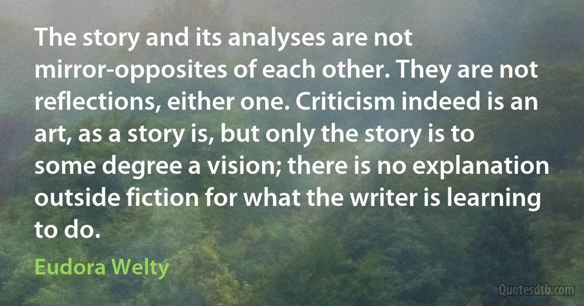 The story and its analyses are not mirror-opposites of each other. They are not reflections, either one. Criticism indeed is an art, as a story is, but only the story is to some degree a vision; there is no explanation outside fiction for what the writer is learning to do. (Eudora Welty)