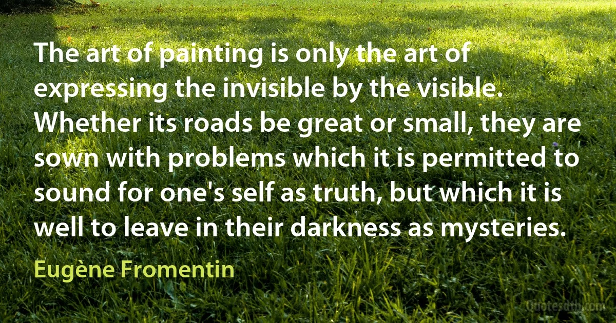 The art of painting is only the art of expressing the invisible by the visible. Whether its roads be great or small, they are sown with problems which it is permitted to sound for one's self as truth, but which it is well to leave in their darkness as mysteries. (Eugène Fromentin)