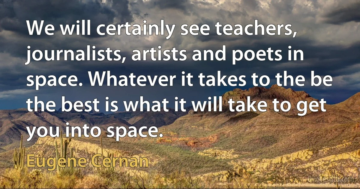 We will certainly see teachers, journalists, artists and poets in space. Whatever it takes to the be the best is what it will take to get you into space. (Eugene Cernan)