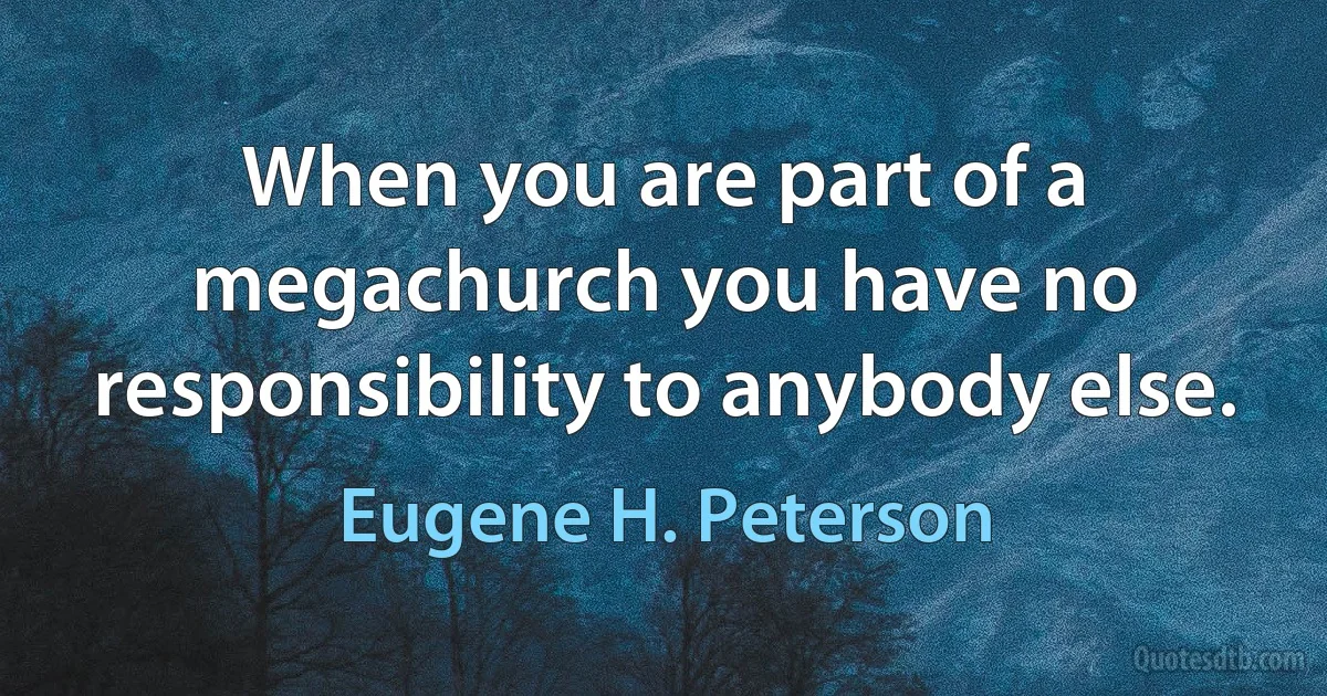 When you are part of a megachurch you have no responsibility to anybody else. (Eugene H. Peterson)