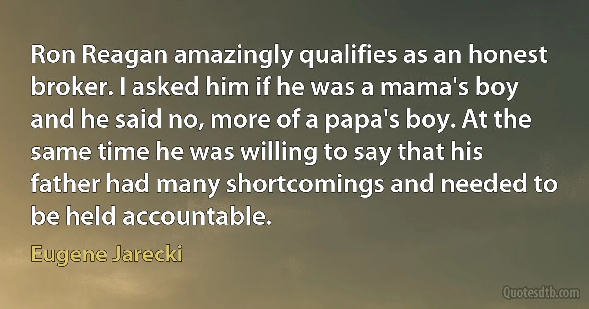 Ron Reagan amazingly qualifies as an honest broker. I asked him if he was a mama's boy and he said no, more of a papa's boy. At the same time he was willing to say that his father had many shortcomings and needed to be held accountable. (Eugene Jarecki)