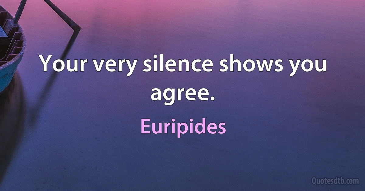 Your very silence shows you agree. (Euripides)