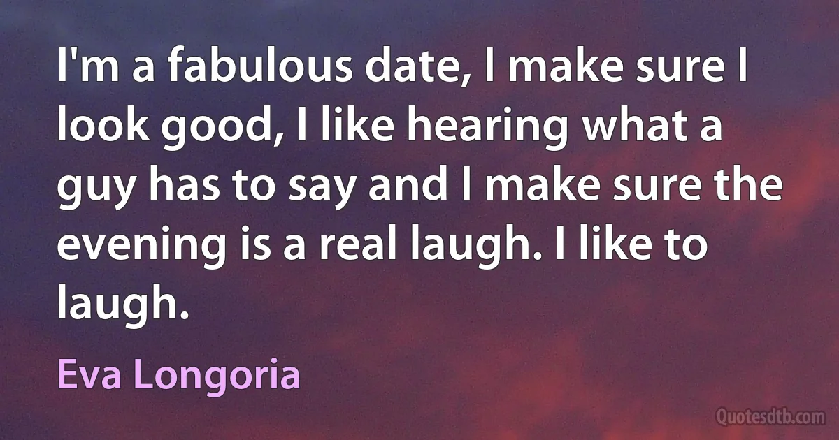 I'm a fabulous date, I make sure I look good, I like hearing what a guy has to say and I make sure the evening is a real laugh. I like to laugh. (Eva Longoria)