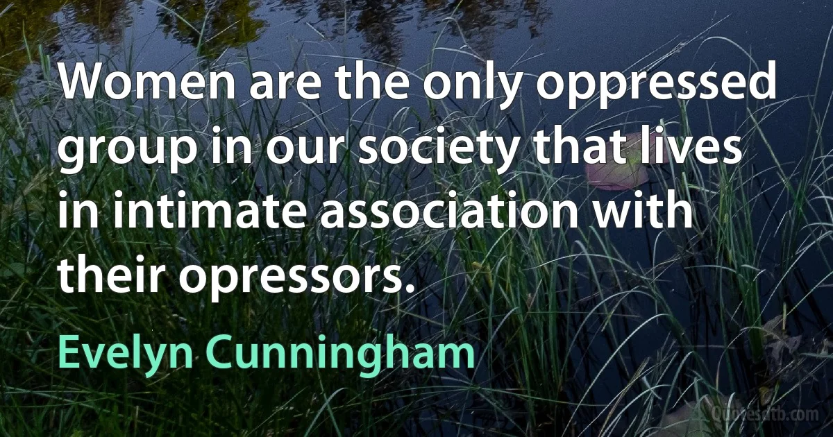 Women are the only oppressed group in our society that lives in intimate association with their opressors. (Evelyn Cunningham)