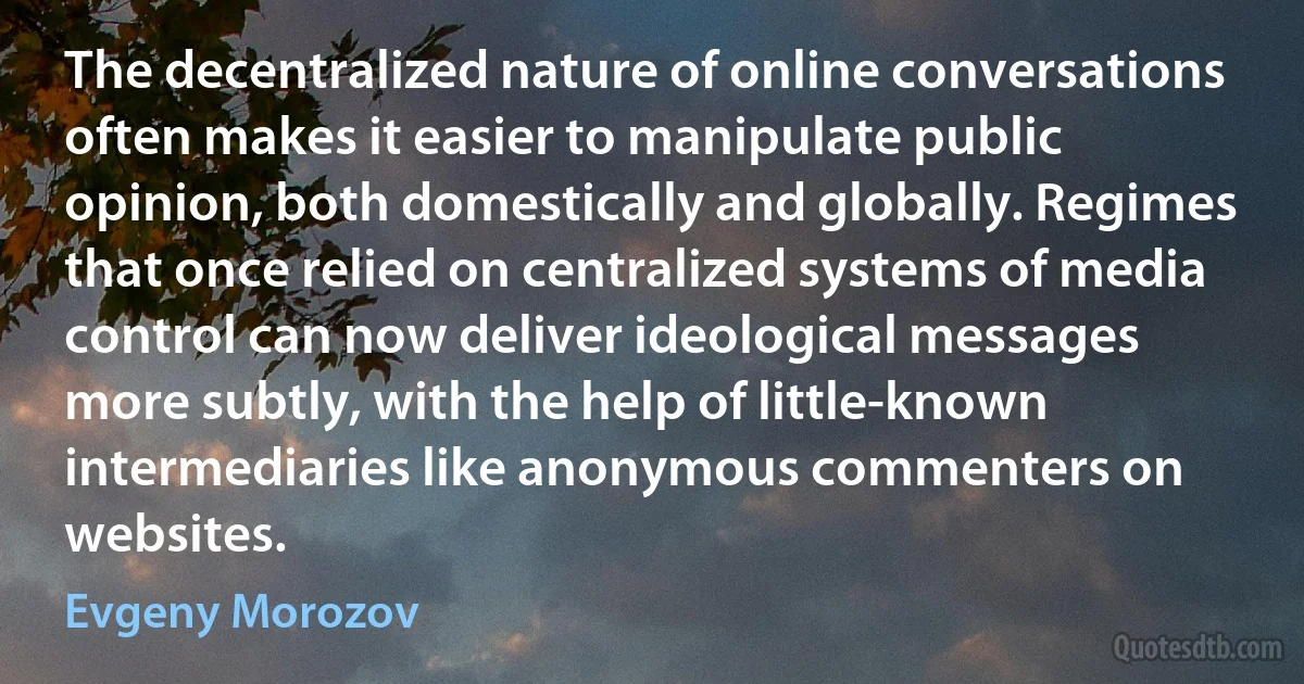 The decentralized nature of online conversations often makes it easier to manipulate public opinion, both domestically and globally. Regimes that once relied on centralized systems of media control can now deliver ideological messages more subtly, with the help of little-known intermediaries like anonymous commenters on websites. (Evgeny Morozov)