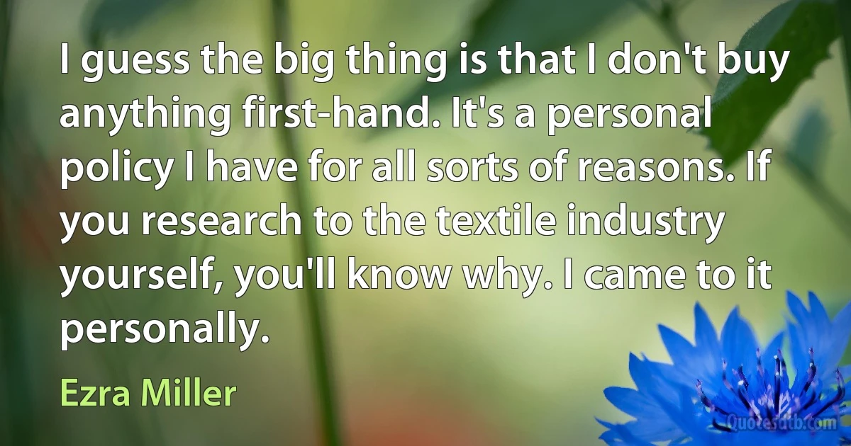 I guess the big thing is that I don't buy anything first-hand. It's a personal policy I have for all sorts of reasons. If you research to the textile industry yourself, you'll know why. I came to it personally. (Ezra Miller)