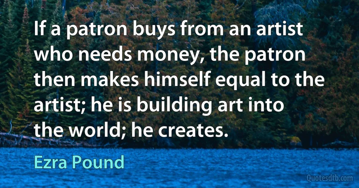 If a patron buys from an artist who needs money, the patron then makes himself equal to the artist; he is building art into the world; he creates. (Ezra Pound)