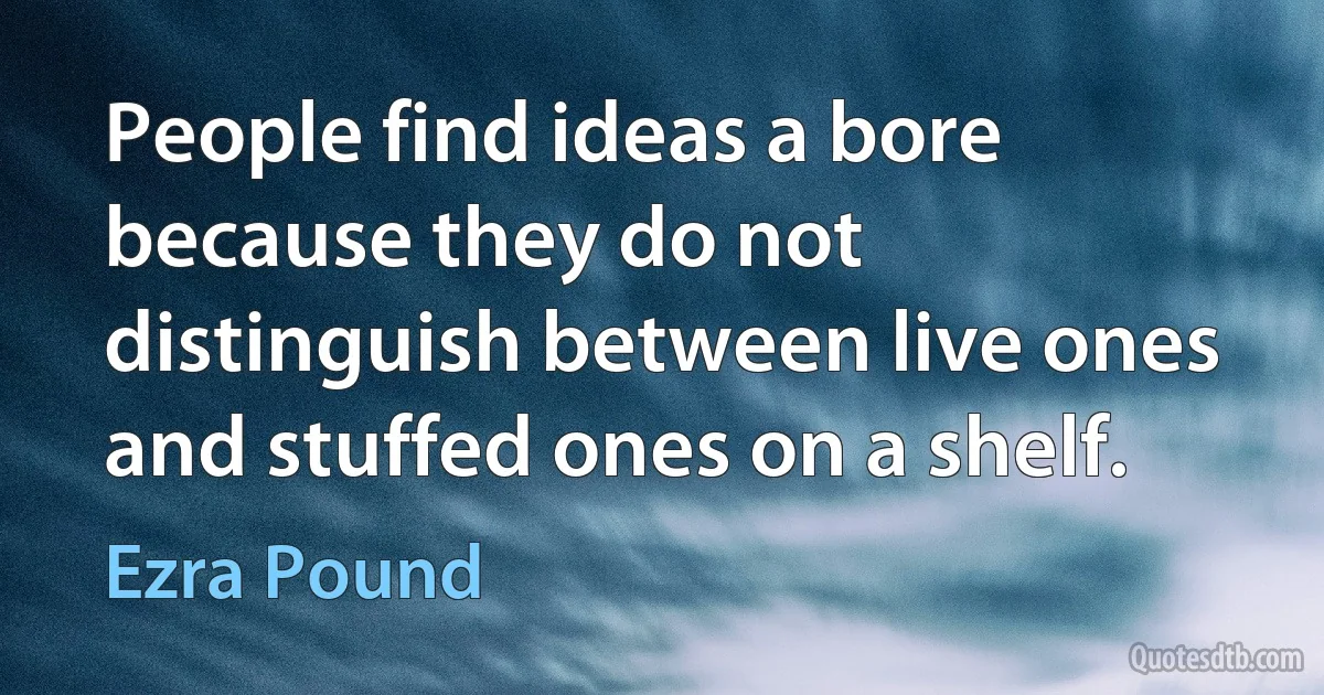 People find ideas a bore because they do not distinguish between live ones and stuffed ones on a shelf. (Ezra Pound)